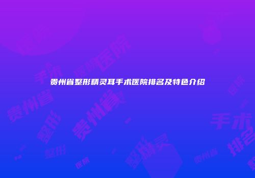 贵州省整形精灵耳手术医院排名及特色介绍