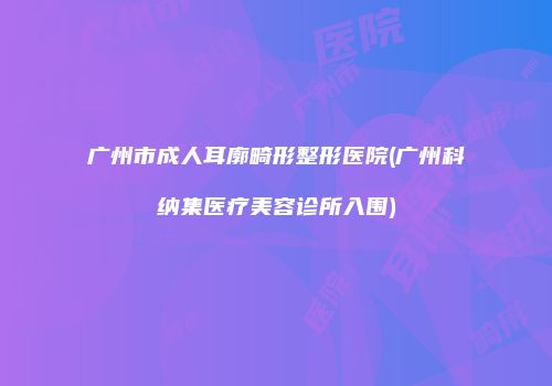 广州市成人耳廓畸形整形医院(广州科纳集医疗美容诊所入围)