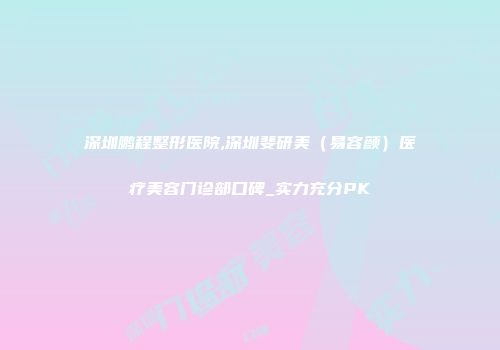 深圳鹏程整形医院,深圳斐研美（易容颜）医疗美容门诊部口碑_实力充分PK