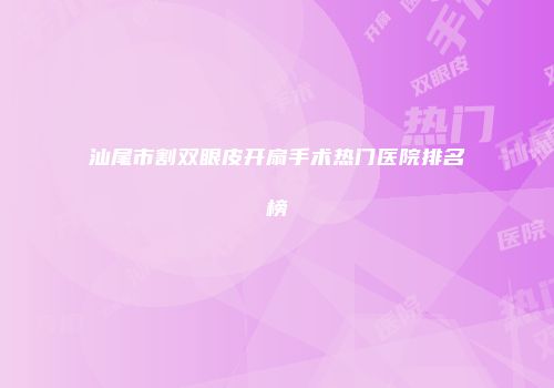 汕尾市割双眼皮开扇手术热门医院排名榜