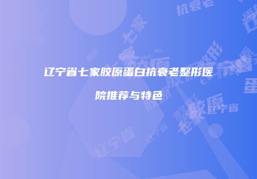 辽宁省七家胶原蛋白抗衰老整形医院推荐与特色