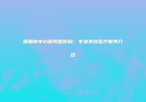 衡阳市中心医院整形科：专业美容医疗服务介绍