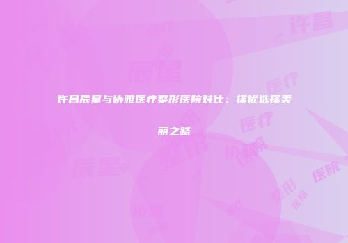 许昌辰星与协雅医疗整形医院对比：择优选择美丽之路