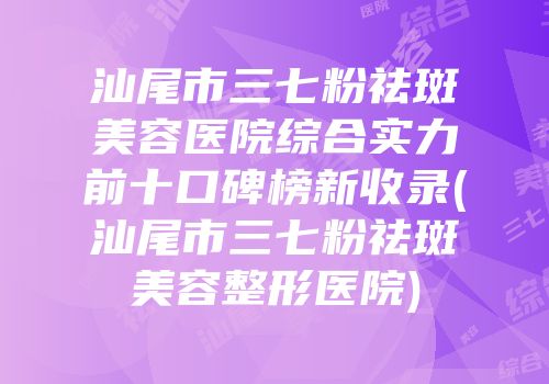 汕尾市三七粉祛斑美容医院综合实力前十口碑榜新收录(汕尾市三七粉祛斑美容整形医院)