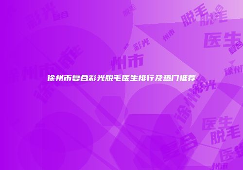 徐州市复合彩光脱毛医生排行及热门推荐