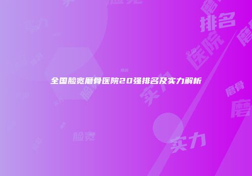 全国脸宽磨骨医院20强排名及实力解析