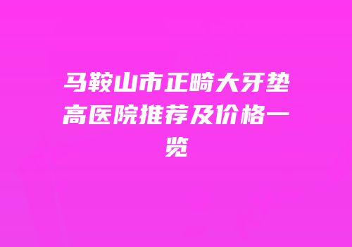 马鞍山市正畸大牙垫高医院推荐及价格一览