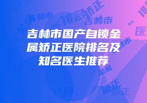 吉林市国产自锁金属矫正医院排名及知名医生推荐