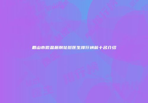 眉山市微晶磨削祛斑医生排行榜前十名介绍