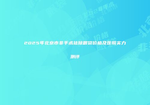 2025年北京市非手术祛除眼袋价格及医院实力测评
