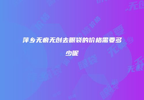 萍乡无痕无创去眼袋的价格需要多少呢
