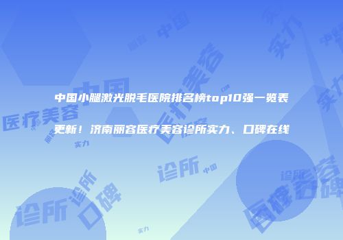 中国小腿激光脱毛医院排名榜top10强一览表更新！济南丽容医疗美容诊所实力、口碑在线