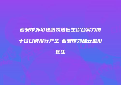西安市外切祛眼袋法医生综合实力前十位口碑排行产生-西安市刘建云整形医生