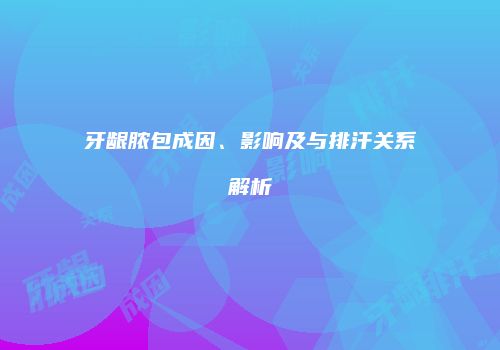 牙龈脓包成因、影响及与排汗关系解析