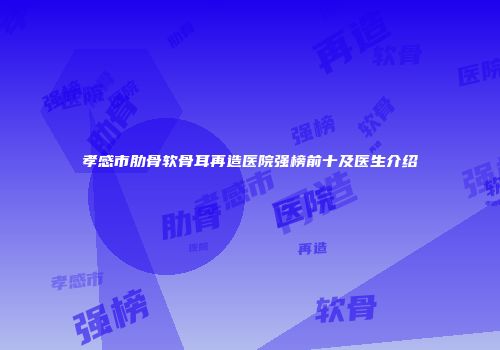 孝感市肋骨软骨耳再造医院强榜前十及医生介绍