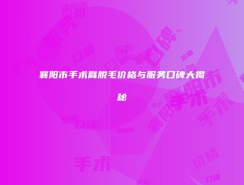 襄阳市手术臂脱毛价格与服务口碑大揭秘
