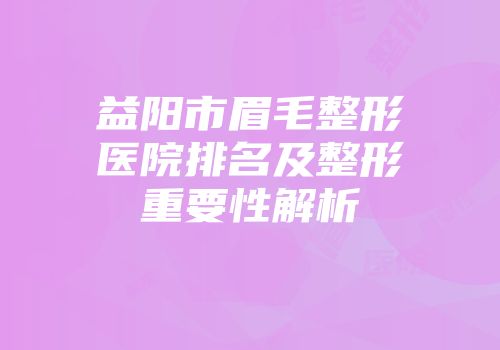 益阳市眉毛整形医院排名及整形重要性解析