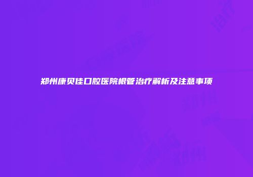 郑州康贝佳口腔医院根管治疗解析及注意事项