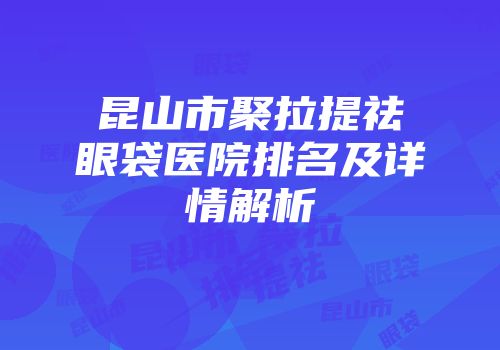 昆山市聚拉提祛眼袋医院排名及详情解析