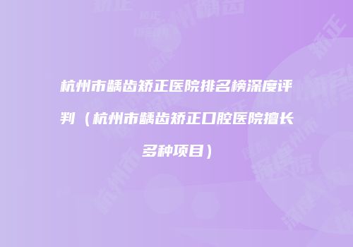 杭州市龋齿矫正医院排名榜深度评判（杭州市龋齿矫正口腔医院擅长多种项目）