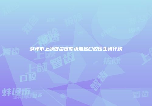 蚌埠市上颌智齿拔除术知名口腔医生排行榜