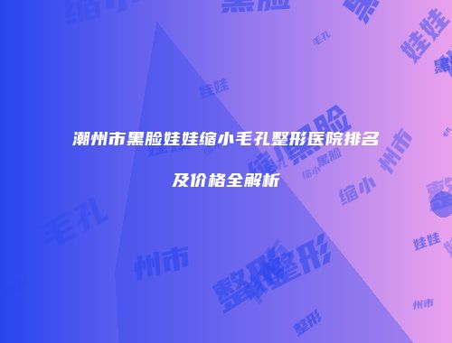 潮州市黑脸娃娃缩小毛孔整形医院排名及价格全解析
