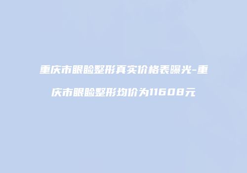 重庆市眼睑整形真实价格表曝光-重庆市眼睑整形均价为11608元