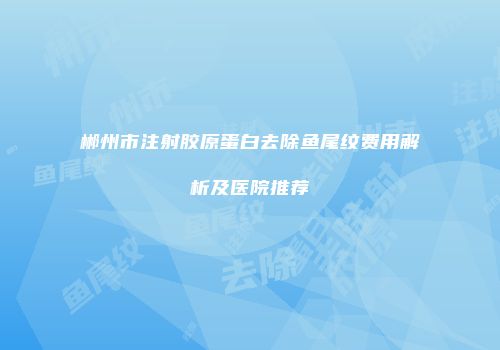 郴州市注射胶原蛋白去除鱼尾纹费用解析及医院推荐