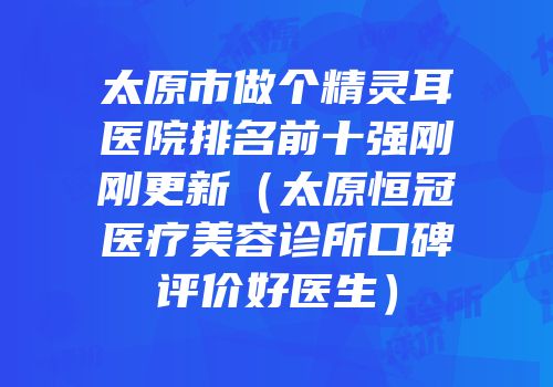 太原市做个精灵耳医院排名前十强刚刚更新（太原恒冠医疗美容诊所口碑评价好医生）
