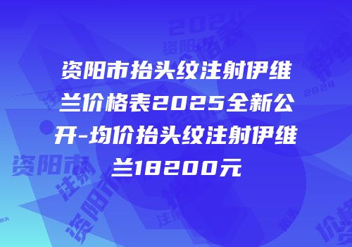资阳市抬头纹注射伊维兰价格表2025全新公开-均价抬头纹注射伊维兰18200元