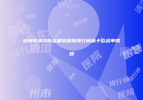 达州市清溶脂去眼袋医院排行榜前十位名单揭晓