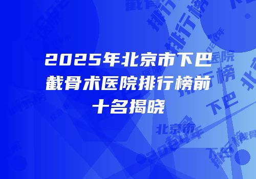 2025年北京市下巴截骨术医院排行榜前十名揭晓