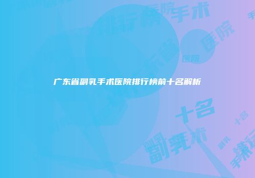 广东省副乳手术医院排行榜前十名解析