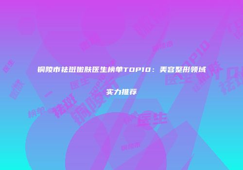 铜陵市祛斑嫩肤医生榜单TOP10：美容整形领域实力推荐