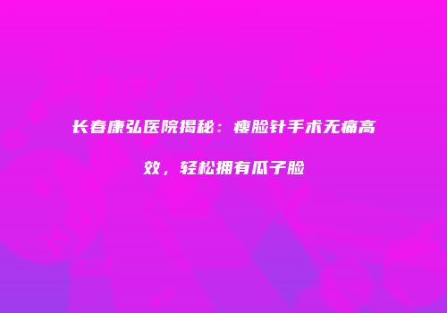 长春康弘医院揭秘：瘦脸针手术无痛高效，轻松拥有瓜子脸