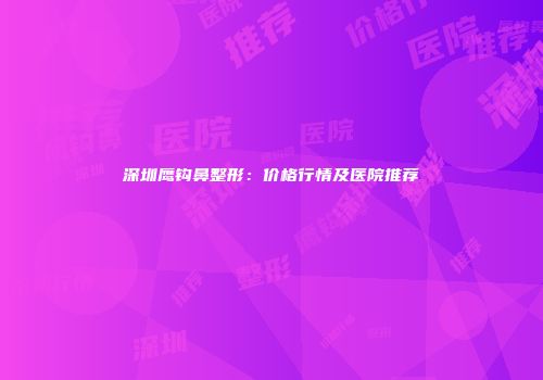 深圳鹰钩鼻整形：价格行情及医院推荐