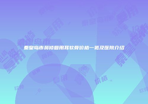 秦皇岛市鼻修复用耳软骨价格一览及医院介绍
