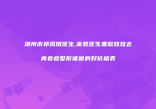 湖州市祁凤娥医生,宋君医生黑脸娃娃去青春痘整形谁做的好价格表