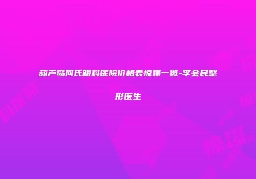 葫芦岛何氏眼科医院价格表惊爆一览-李会民整形医生