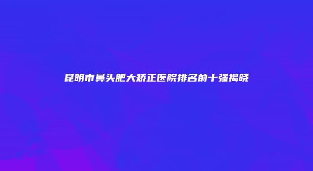 昆明市鼻头肥大矫正医院排名前十强揭晓