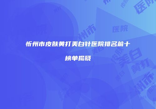 忻州市皮肤黄打美白针医院排名前十榜单揭晓