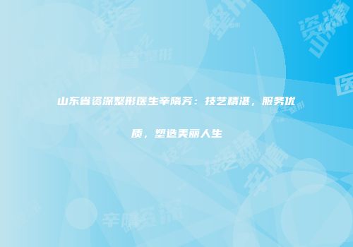 山东省资深整形医生辛隋芳：技艺精湛，服务优质，塑造美丽人生