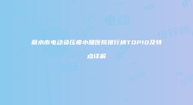 丽水市电动负压瘦小腿医院排行榜TOP10及特点详解