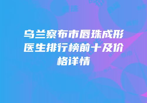 乌兰察布市唇珠成形医生排行榜前十及价格详情