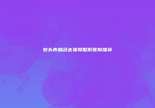 包头市知名去狐臭整形医院推荐