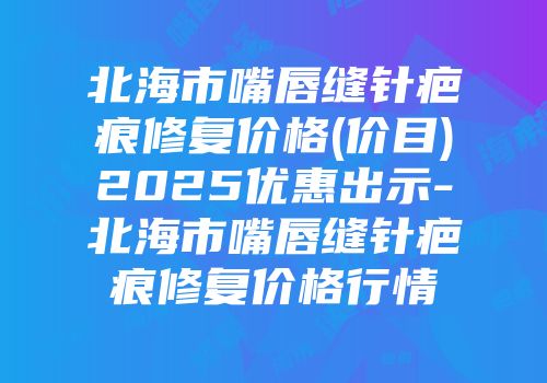 北海市嘴唇缝针疤痕修复价格(价目)2025优惠出示-北海市嘴唇缝针疤痕修复价格行情