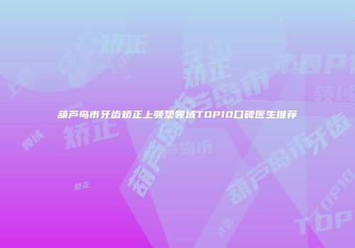 葫芦岛市牙齿矫正上颚垫领域TOP10口碑医生推荐