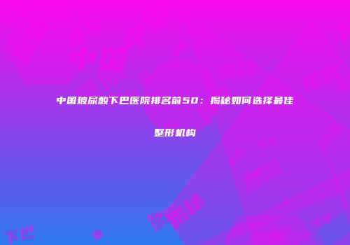 中国玻尿酸下巴医院排名前50：揭秘如何选择最佳整形机构
