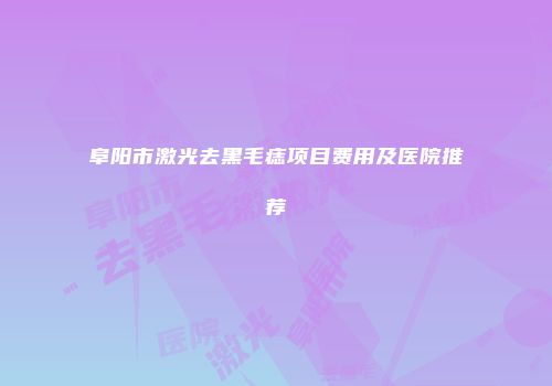 阜阳市激光去黑毛痣项目费用及医院推荐