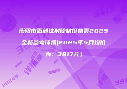 衡阳市面部注射除皱价格表2025全新参考详情(2025年5月均价为：3917元）